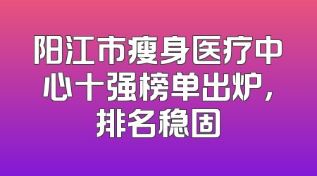 阳江市瘦身医疗中心十强榜单出炉，排名稳固