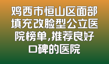 鸡西市恒山区面部填充改脸型公立医院榜单，推荐良好口碑的医院