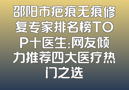 邵阳市疤痕无痕修复专家排名榜TOP十医生：网友倾力推荐四大医疗热门之选