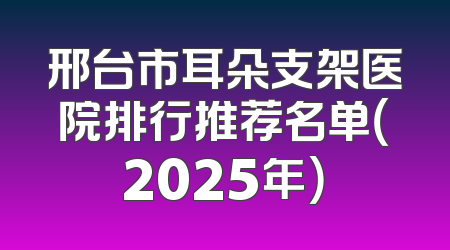 邢台市耳朵支架医院排行推荐名单（2025年）
