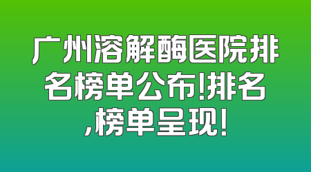 广州溶解酶医院排名榜单公布！排名，榜单呈现！