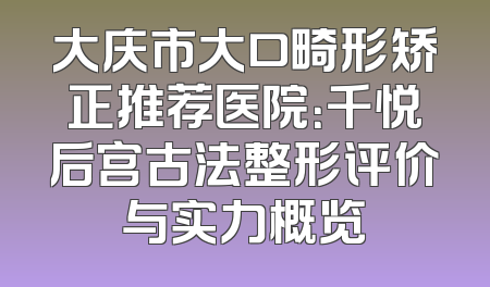 大庆市大口畸形矫正推荐医院：千悦后宫古法整形评价与实力概览