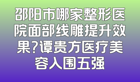 邵阳市哪家整形医院面部线雕提升效果？谭贵方医疗美容入围五强