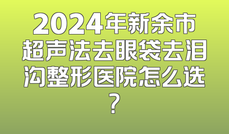 2024年新余市超声法去眼袋去泪沟整形医院怎么选？