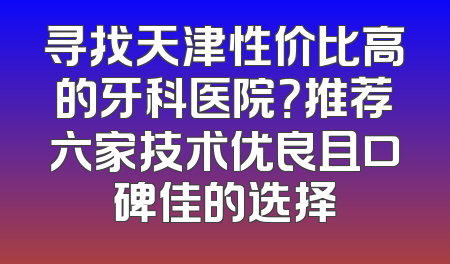 寻找天津性价比高的牙科医院？推荐六家技术优良且口碑佳的选择