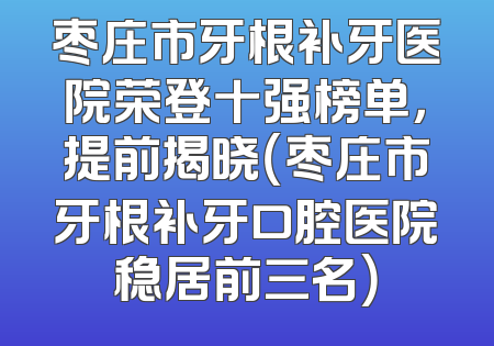 枣庄市牙根补牙医院荣登十强榜单，提前揭晓（枣庄市牙根补牙口腔医院稳居前三名）