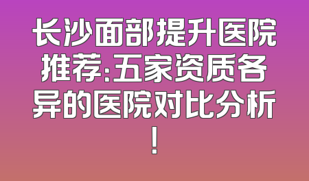 长沙面部提升医院推荐：五家资质各异的医院对比分析！