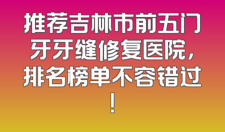 推荐吉林市前五门牙牙缝修复医院，排名榜单不容错过！