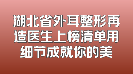 湖北省外耳整形再造医生上榜清单用细节成就你的美