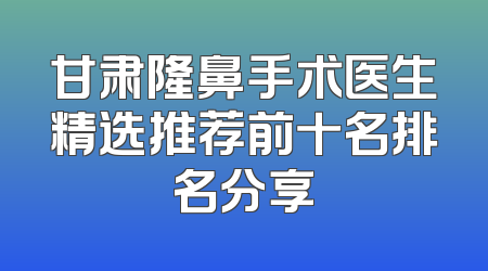 甘肃隆鼻手术医生精选推荐前十名排名分享