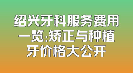 绍兴牙科服务费用一览：矫正与种植牙价格大公开