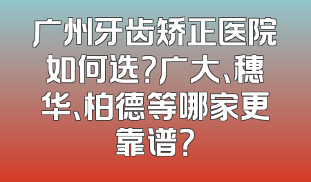 广州牙齿矫正医院如何选？广大、穗华、柏德等哪家更靠谱？