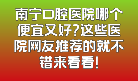 南宁口腔医院哪个便宜又好？这些医院网友推荐的就不错来看看！