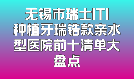 无锡市瑞士ITI种植牙瑞锆款亲水型医院前十清单大盘点