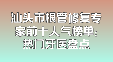 汕头市根管修复专家前十人气榜单：热门牙医盘点