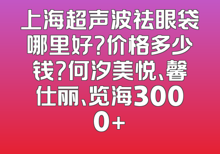 上海超声波祛眼袋哪里好？价格多少钱？何汐美悦、馨仕丽、览海3000+
