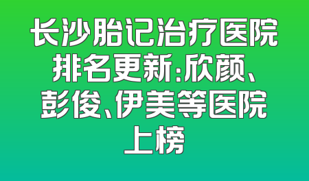 长沙胎记治疗医院排名更新：欣颜、彭俊、伊美等医院上榜