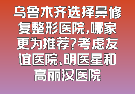乌鲁木齐选择鼻修复整形医院，哪家更为推荐？考虑友谊医院、明医星和高丽汉医院