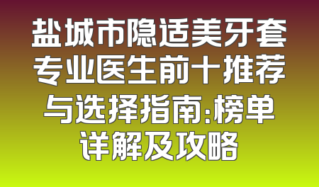 盐城市隐适美牙套专业医生前十推荐与选择指南：榜单详解及攻略