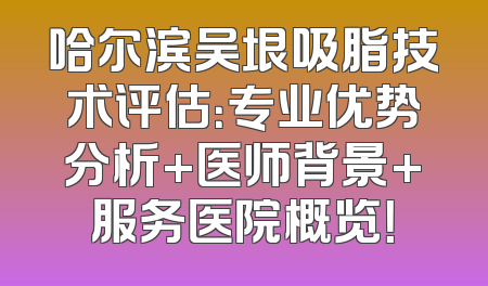 哈尔滨吴垠吸脂技术评估：专业优势分析+医师背景+服务医院概览！