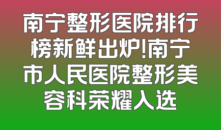 南宁整形医院排行榜新鲜出炉！南宁市人民医院整形美容科荣耀入选
