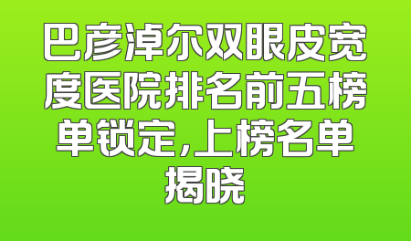 巴彦淖尔双眼皮宽度医院排名前五榜单锁定，上榜名单揭晓