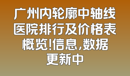 广州内轮廓中轴线医院排行及价格表概览！信息，数据更新中