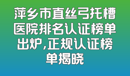 萍乡市直丝弓托槽医院排名认证榜单出炉，正规认证榜单揭晓