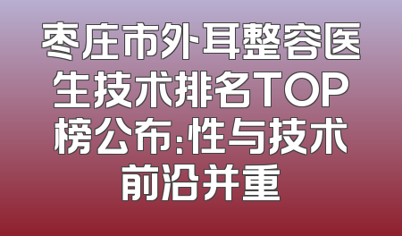 枣庄市外耳整容医生技术排名TOP榜公布：性与技术前沿并重
