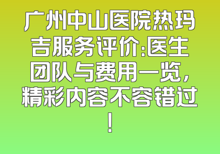 广州中山医院热玛吉服务评价：医生团队与费用一览，精彩内容不容错过！