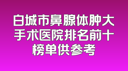 白城市鼻腺体肿大手术医院排名前十榜单供参考