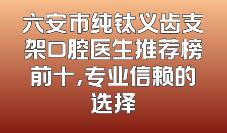 六安市纯钛义齿支架口腔医生推荐榜前十，专业信赖的选择