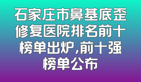 石家庄市鼻基底歪修复医院排名前十榜单出炉，前十强榜单公布