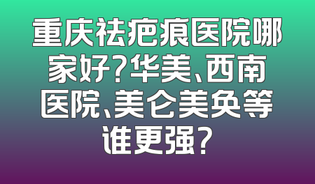 重庆祛疤痕医院哪家好？华美、西南医院、美仑美奂等谁更强？