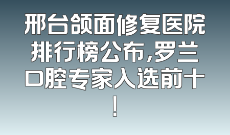 邢台颌面修复医院排行榜公布，罗兰口腔专家入选前十！