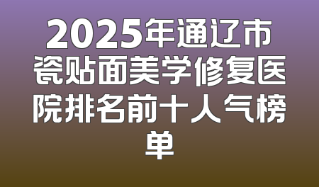 2025年通辽市瓷贴面美学修复医院排名前十人气榜单