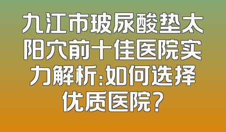 九江市玻尿酸垫太阳穴前十佳医院实力解析：如何选择优质医院？
