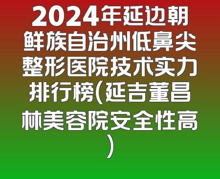 2024年延边朝鲜族自治州低鼻尖整形医院技术实力排行榜(延吉董昌林美容院安全性高)