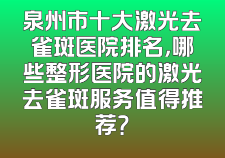 泉州市十大激光去雀斑医院排名，哪些整形医院的激光去雀斑服务值得推荐？
