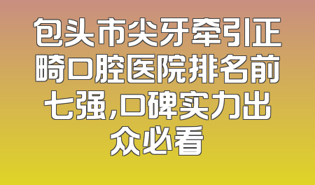 包头市尖牙牵引正畸口腔医院排名前七强，口碑实力出众必看