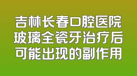吉林长春口腔医院玻璃全瓷牙治疗后可能出现的副作用