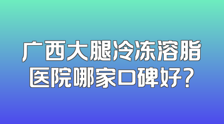 广西大腿冷冻溶脂医院哪家口碑好？