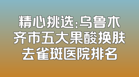 精心挑选：乌鲁木齐市五大果酸换肤去雀斑医院排名