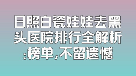 日照白瓷娃娃去黑头医院排行全解析：榜单，不留遗憾
