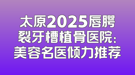 太原2025唇腭裂牙槽植骨医院：美容名医倾力推荐