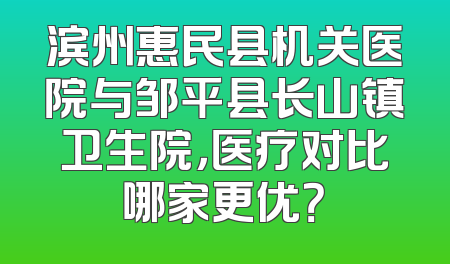 滨州惠民县机关医院与邹平县长山镇卫生院，医疗对比哪家更优？