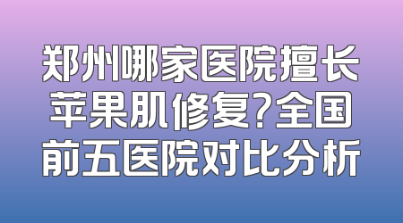 郑州哪家医院擅长苹果肌修复？全国前五医院对比分析