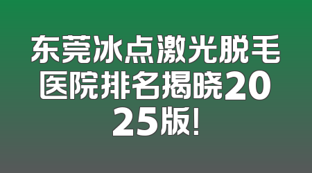 东莞冰点激光脱毛医院排名揭晓2025版！