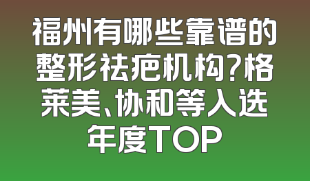 福州有哪些靠谱的整形祛疤机构？格莱美、协和等入选年度TOP