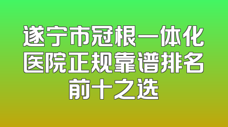 遂宁市冠根一体化医院正规靠谱排名前十之选